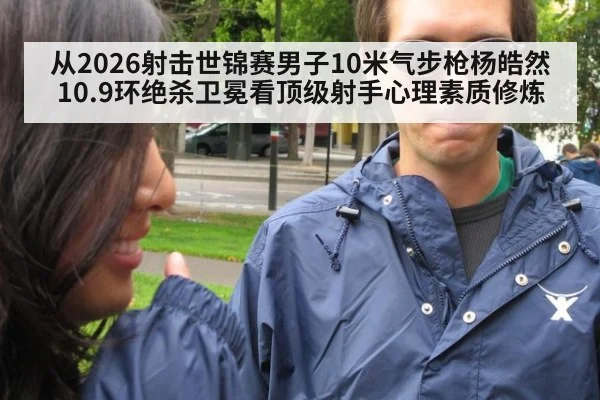 从2026射击世锦赛男子10米气步枪杨皓然10.9环绝杀卫冕看顶级射手心理素质修炼
