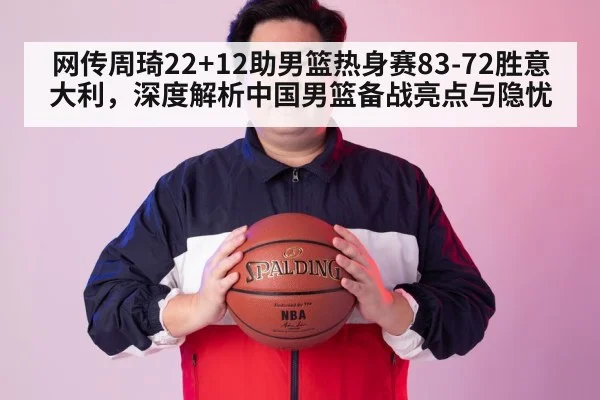 网传周琦22+12助男篮热身赛83-72胜意大利，深度解析中国男篮备战亮点与隐忧