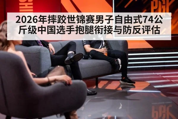 2026年摔跤世锦赛男子自由式74公斤级中国选手抱腿衔接与防反评估