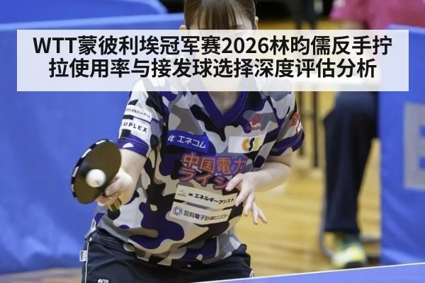 WTT蒙彼利埃冠军赛2026林昀儒反手拧拉使用率与接发球选择深度评估分析